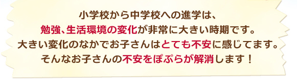 小学校から中学校への進学は、勉強、生活環境の変化が非常に大きい時期です。大きい変化のなかでお子さんはとても不安に感じています。そんなお子さんの不安をぽぷらが解消します!