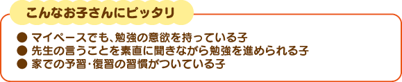 こんなお子さんにぴったり。マイペースでも、勉強の意欲を持っている子、先生の言う事を素直に聞きながら勉強を進められる子、家での予習・復習の習慣がついている子