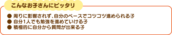 こんなお子さんにピッタリ。周りに影響されず、自分のペースでコツコツ進められる子、自分１人でも勉強を進めていける子、積極的に自分から質問が出来る子