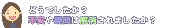 どうでしたか？不安や疑問は解決されましたか？