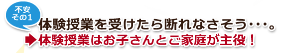 不安その1・体験授業を受けたら断れなさそう…。→体験授業はお子さんとご家庭が主役! 不安その1・体験授業を受けたら断れなさそう…。→体験授業はお子さんとご家庭が主役!