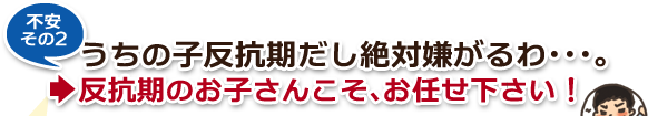 不安その2・うちの子反抗期だし絶対嫌がるわ…。→反抗期のお子さんこそ、お任せ下さい! 不安その2・うちの子反抗期だし絶対嫌がるわ…。→反抗期のお子さんこそ、お任せ下さい!