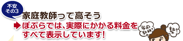 不安その3・家庭教師って高そう→ぽぷらでは、実際にかかる料金をすべて表示しています! 不安その3・家庭教師って高そう→ぽぷらでは、実際にかかる料金をすべて表示しています!