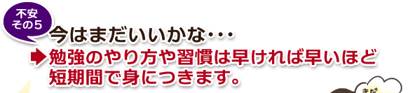 不安その5・今はまだいいかな…→勉強のやり方や習慣は早ければ早いほど短期間で身につきます。 不安その5・今はまだいいかな…→勉強のやり方や習慣は早ければ早いほど短期間で身につきます。