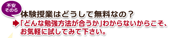 不安その6・体験授業はどうして無料なの?→「どんな勉強方法が合うか」わからないからこそ、お気軽に試してみて下さい。 不安その6・体験授業はどうして無料なの?→「どんな勉強方法が合うか」わからないからこそ、お気軽に試してみて下さい。