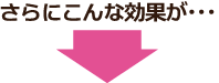 さらにこんな効果が… さらにこんな効果が…