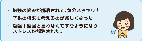 ・勉強の悩みが解消されて、気分スッキリ!・子供の将来を考えるのが楽しくなった・勉強!勉強と言わなくてすむようになりストレスが解消された。 ・勉強の悩みが解消されて、気分スッキリ!・子供の将来を考えるのが楽しくなった・勉強!勉強と言わなくてすむようになりストレスが解消された。