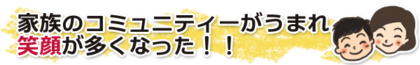 家族のコミュニティーがうまれ笑顔が多くなった!! 家族のコミュニティーがうまれ笑顔が多くなった!!