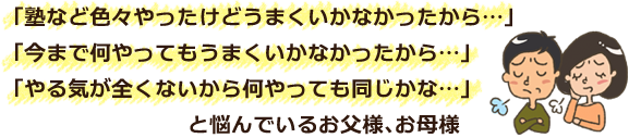 「塾など色々やったけどうまくいかなかったから…」「今まで何やってもうまくいかなかったから…」「やる気が全くないから何やっても同じかな…」と悩んでいるお父様、お母様 「塾など色々やったけどうまくいかなかったから…」「今まで何やってもうまくいかなかったから…」「やる気が全くないから何やっても同じかな…」と悩んでいるお父様、お母様