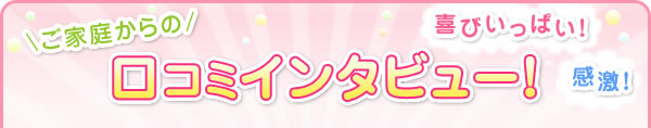 ご家庭からの喜びいっぱい！口コミインタビュー！
