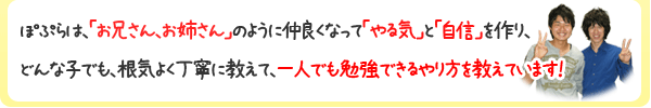 ぽぷらは、「お兄さん、お姉さん」のように仲良くなって「やる気」と「自信」を作り、どんな子でも、根気よく丁寧に教えて、一人でも勉強できるやり方を教えています!