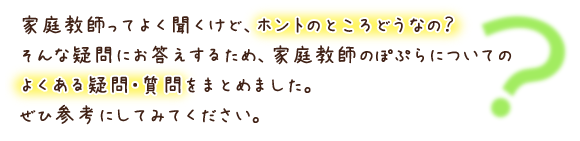 家庭教師ってよく聞くけど、ホントのところどうなの？そんな疑問にお答えするため、家庭教師ぽぷらについてのよくある疑問・質問をまとめてみました。ぜひ参考にしてみてください