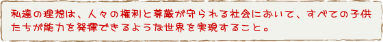 私たちの理想は、人々の権利と尊厳が守られる社会において、すべての子供たちが能力を発揮できるような世界を実現すること