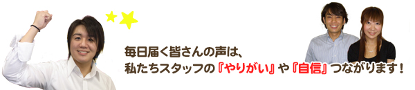 毎日届く皆さんの声は、私たちスタッフの「やりがい」や「自信」につながります